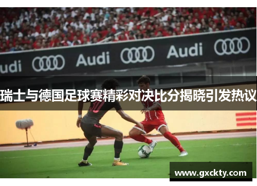 瑞士与德国足球赛精彩对决比分揭晓引发热议