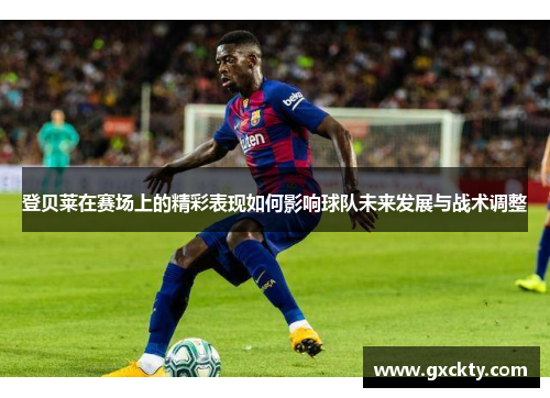 登贝莱在赛场上的精彩表现如何影响球队未来发展与战术调整